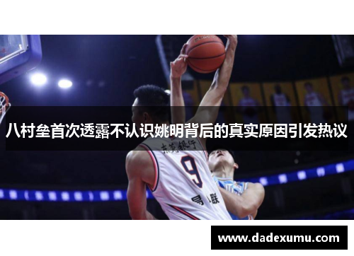 八村垒首次透露不认识姚明背后的真实原因引发热议