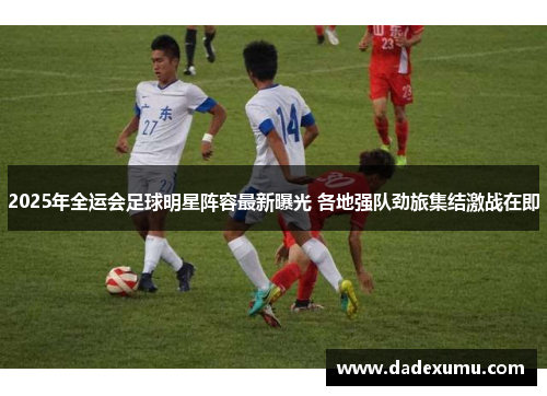 2025年全运会足球明星阵容最新曝光 各地强队劲旅集结激战在即