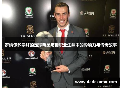 罗纳尔多崇拜的足球明星与他职业生涯中的影响力与传奇故事