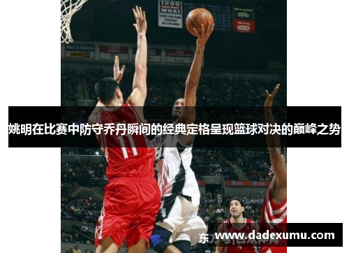 姚明在比赛中防守乔丹瞬间的经典定格呈现篮球对决的巅峰之势