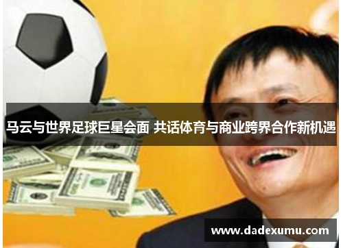 马云与世界足球巨星会面 共话体育与商业跨界合作新机遇