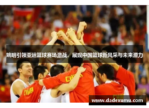 姚明引领亚运篮球赛场激战，展现中国篮球新风采与未来潜力