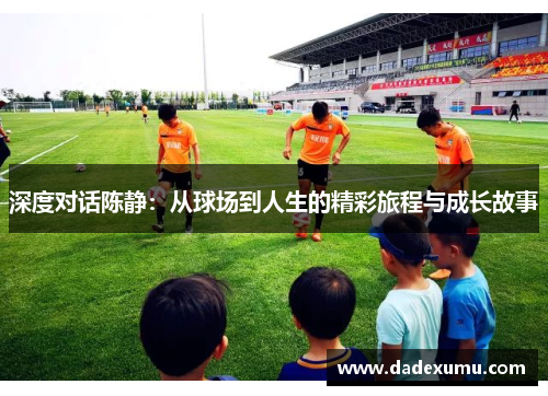 深度对话陈静：从球场到人生的精彩旅程与成长故事