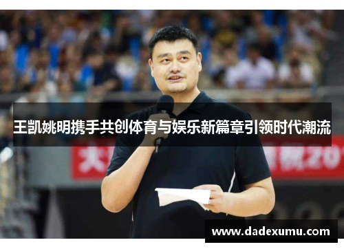 王凯姚明携手共创体育与娱乐新篇章引领时代潮流