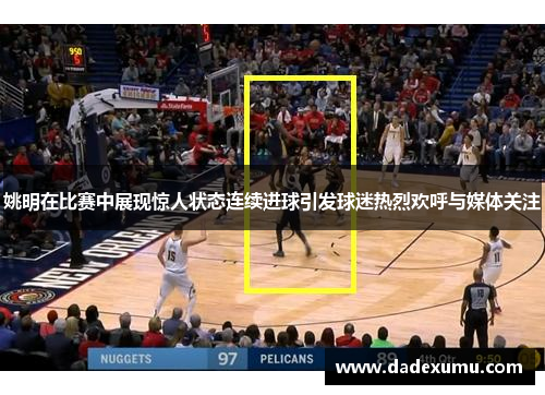 姚明在比赛中展现惊人状态连续进球引发球迷热烈欢呼与媒体关注